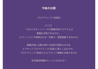 今後のお題
プログラミング+言語学
入り口: 
「なぜメガテンシリーズの悪魔召喚プログラムは 
悪魔を召喚できるのか」 
(エクソシストや術師はなぜ「言葉で」悪霊退散できるのか) 
悪魔召喚に必要な様々な技術や霊的なものを 
どうやってプログラミング(言語)に落とし込むのか、 
プログラミング(言語)からどうやって悪魔を召喚するのか
記号接地問題のヒントになるかも?
 