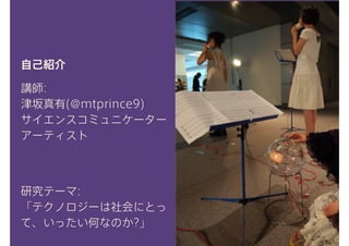 講師:
津坂真有(@mtprince9)
サイエンスコミュニケーター
アーティスト
自己紹介
研究テーマ:
「テクノロジーは社会にとっ
て、いったい何なのか?」
 