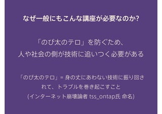 なぜ一般にもこんな講座が必要なのか?
「のび太のテロ」を防ぐため、 
人や社会の側が技術に追いつく必要がある
「のび太のテロ」= 身の丈にあわない技術に振り回さ
れて、トラブルを巻き起こすこと 
(インターネット崩壊論者 tss_ontap氏 命名)
 