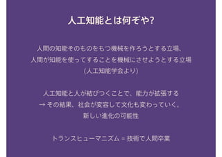 人工知能とは何ぞや?
人間の知能そのものをもつ機械を作ろうとする立場、 
人間が知能を使ってすることを機械にさせようとする立場
(人工知能学会より) 
人工知能と人が結びつくことで、能力が拡張する 
→ その結果、社会が変容して文化も変わっていく。 
新しい進化の可能性 
 
トランスヒューマニズム = 技術で人間卒業
 