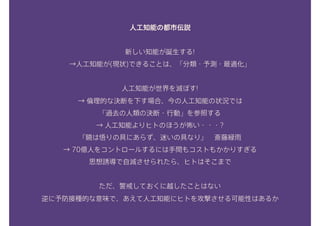 人工知能の都市伝説
新しい知能が誕生する! 
→人工知能が(現状)できることは、「分類・予測・最適化」 
人工知能が世界を滅ぼす! 
→ 倫理的な決断を下す場合、今の人工知能の状況では 
「過去の人類の決断・行動」を参照する 
→ 人工知能よりヒトのほうが怖い・・・? 
『鏡は悟りの具にあらず、迷いの具なり』　斎藤緑雨
→ 70億人をコントロールするには手間もコストもかかりすぎる 
思想誘導で自滅させられたら、ヒトはそこまで
ただ、警戒しておくに越したことはない 
逆に予防接種的な意味で、あえて人工知能にヒトを攻撃させる可能性はあるか
 