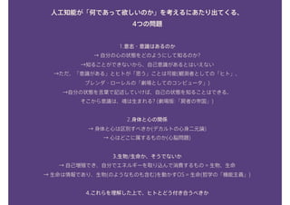 人工知能が「何であって欲しいのか」を考えるにあたり出てくる、 
4つの問題
1.意志・意識はあるのか 
→ 自分の心の状態をどのようにして知るのか? 
→知ることができないから、自己意識があるとはいえない 
→ただ、「意識がある」とヒトが「思う」ことは可能(観測者としての「ヒト」、 
ブレンダ・ローレルの「劇場としてのコンピュータ」) 
→自分の状態を言葉で記述していけば、自己の状態を知ることはできる。 
そこから意識は、魂は生まれる? (劇場版:「屍者の帝国」) 
2.身体と心の関係 
→ 身体と心は区別すべきか(デカルトの心身二元論) 
→ 心はどこに属するものか(心脳問題) 
3.生物/生命か、そうでないか 
→ 自己増殖でき、自分でエネルギーを取り込んで消費するもの = 生物、生命 
→ 生命は情報であり、生物(のようなものも含む)を動かすOS = 生命(哲学の「機能主義」) 
4.これらを理解した上で、ヒトとどう付き合うべきか
 