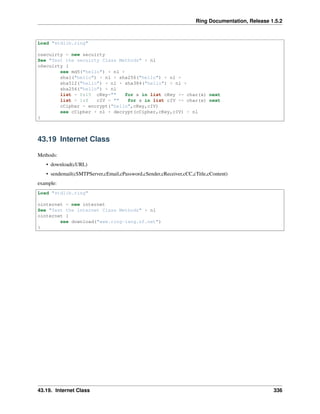 Ring Documentation, Release 1.5.2
Load "stdlib.ring"
osecuirty = new secuirty
See "Test the secuirty Class Methods" + nl
oSecuirty {
see md5("hello") + nl +
sha1("hello") + nl + sha256("hello") + nl +
sha512("hello") + nl + sha384("hello") + nl +
sha256("hello") + nl
list = 0:15 cKey="" for x in list cKey += char(x) next
list = 1:8 cIV = "" for x in list cIV += char(x) next
cCipher = encrypt("hello",cKey,cIV)
see cCipher + nl + decrypt(cCipher,cKey,cIV) + nl
}
43.19 Internet Class
Methods:
• download(cURL)
• sendemail(cSMTPServer,cEmail,cPassword,cSender,cReceiver,cCC,cTitle,cContent)
example:
Load "stdlib.ring"
ointernet = new internet
See "Test the internet Class Methods" + nl
ointernet {
see download("www.ring-lang.sf.net")
}
43.19. Internet Class 336
 