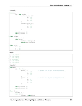 Ring Documentation, Release 1.5.2
Example(2):
func main
o1 = new screen {
content[point()] {
x = 100
y = 200
z = 300
}
content[point()] {
x = 50
y = 150
z = 250
}
}
see o1.content[1]
see o1.content[2]
Class Screen
content = []
func point
content + new point
return len(content)
Class point
x = 10
y = 20
z = 30
Output:
x: 100.000000
y: 200.000000
z: 300.000000
x: 50.000000
y: 150.000000
z: 250.000000
Example(3):
func main
o1 = New Screen {
point() { # access the object using reference
x = 100
y = 200
z = 300
}
point() { # access the object using reference
x = 50
y = 150
z = 250
}
}
see o1.content[1]
see o1.content[2]
Class Screen
content = []
func point
content + new point
44.2. Composition and Returning Objects and Lists by Reference 339
 