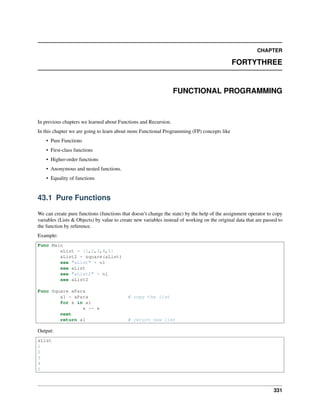 CHAPTER
FORTYTHREE
FUNCTIONAL PROGRAMMING
In previous chapters we learned about Functions and Recursion.
In this chapter we are going to learn about more Functional Programming (FP) concepts like
• Pure Functions
• First-class functions
• Higher-order functions
• Anonymous and nested functions.
• Equality of functions
43.1 Pure Functions
We can create pure functions (functions that doesn’t change the state) by the help of the assignment operator to copy
variables (Lists & Objects) by value to create new variables instead of working on the original data that are passed to
the function by reference.
Example:
Func Main
aList = [1,2,3,4,5]
aList2 = square(aList)
see "aList" + nl
see aList
see "aList2" + nl
see aList2
Func Square aPara
a1 = aPara # copy the list
for x in a1
x *= x
next
return a1 # return new list
Output:
aList
1
2
3
4
5
331
 