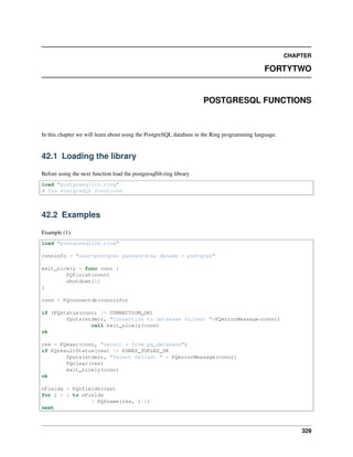 CHAPTER
FORTYTWO
POSTGRESQL FUNCTIONS
In this chapter we will learn about using the PostgreSQL database in the Ring programming language.
42.1 Loading the library
Before using the next function load the postgresqllib.ring library
load "postgresqllib.ring"
# Use PostgreSQL functions
42.2 Examples
Example (1):
load "postgresqllib.ring"
conninfo = "user=postgres password=sa dbname = postgres"
exit_nicely = func conn {
PQfinish(conn)
shutdown(1)
}
conn = PQconnectdb(conninfo)
if (PQstatus(conn) != CONNECTION_OK)
fputs(stderr, "Connection to database failed: "+PQerrorMessage(conn))
call exit_nicely(conn)
ok
res = PQexec(conn, "select * from pg_database")
if PQresultStatus(res) != PGRES_TUPLES_OK
fputs(stderr, "Select failed: " + PQerrorMessage(conn))
PQclear(res)
exit_nicely(conn)
ok
nFields = PQnfields(res)
for i = 1 to nFields
? PQfname(res, i-1)
next
329
 