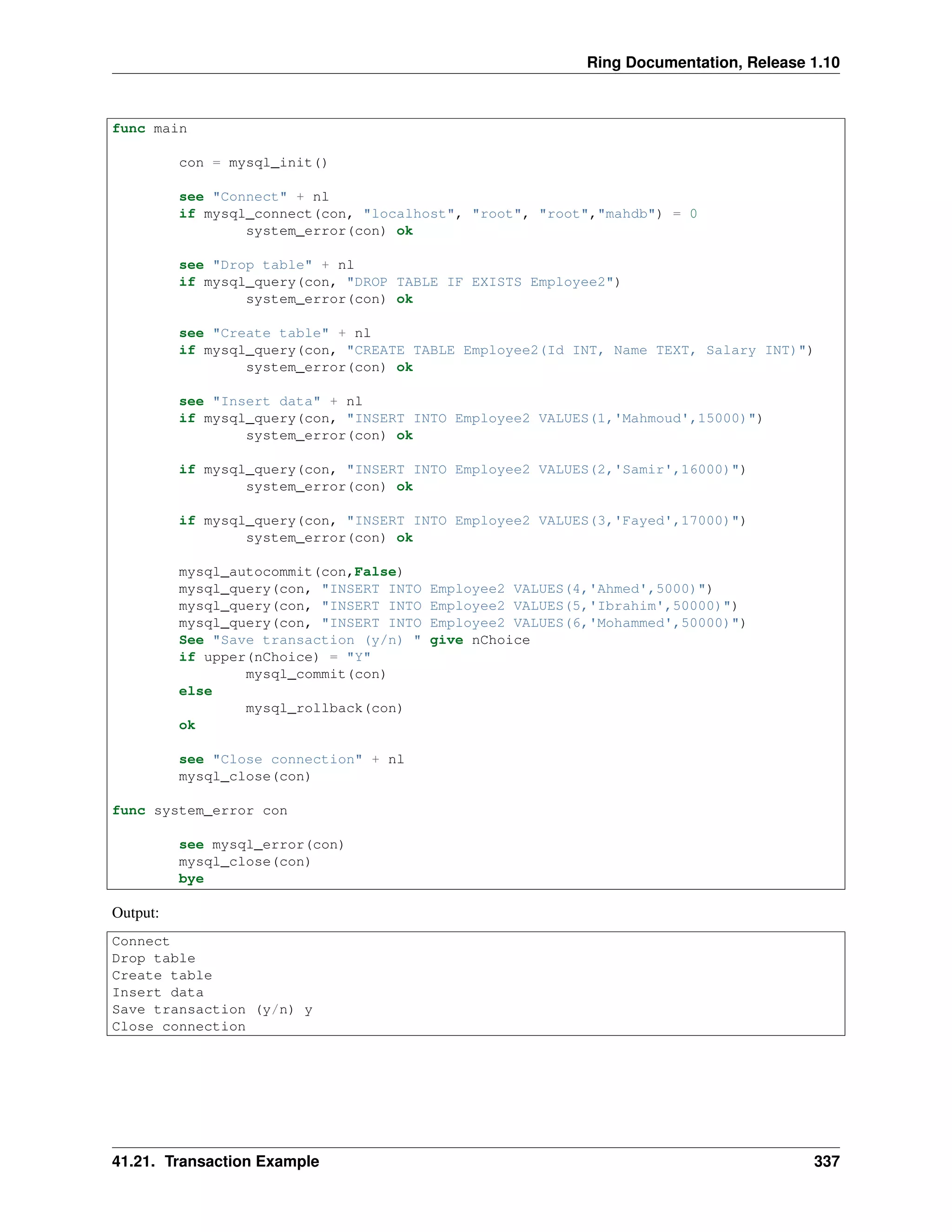Ring Documentation, Release 1.10
func main
con = mysql_init()
see "Connect" + nl
if mysql_connect(con, "localhost", "root", "root","mahdb") = 0
system_error(con) ok
see "Drop table" + nl
if mysql_query(con, "DROP TABLE IF EXISTS Employee2")
system_error(con) ok
see "Create table" + nl
if mysql_query(con, "CREATE TABLE Employee2(Id INT, Name TEXT, Salary INT)")
system_error(con) ok
see "Insert data" + nl
if mysql_query(con, "INSERT INTO Employee2 VALUES(1,'Mahmoud',15000)")
system_error(con) ok
if mysql_query(con, "INSERT INTO Employee2 VALUES(2,'Samir',16000)")
system_error(con) ok
if mysql_query(con, "INSERT INTO Employee2 VALUES(3,'Fayed',17000)")
system_error(con) ok
mysql_autocommit(con,False)
mysql_query(con, "INSERT INTO Employee2 VALUES(4,'Ahmed',5000)")
mysql_query(con, "INSERT INTO Employee2 VALUES(5,'Ibrahim',50000)")
mysql_query(con, "INSERT INTO Employee2 VALUES(6,'Mohammed',50000)")
See "Save transaction (y/n) " give nChoice
if upper(nChoice) = "Y"
mysql_commit(con)
else
mysql_rollback(con)
ok
see "Close connection" + nl
mysql_close(con)
func system_error con
see mysql_error(con)
mysql_close(con)
bye
Output:
Connect
Drop table
Create table
Insert data
Save transaction (y/n) y
Close connection
41.21. Transaction Example 337
 