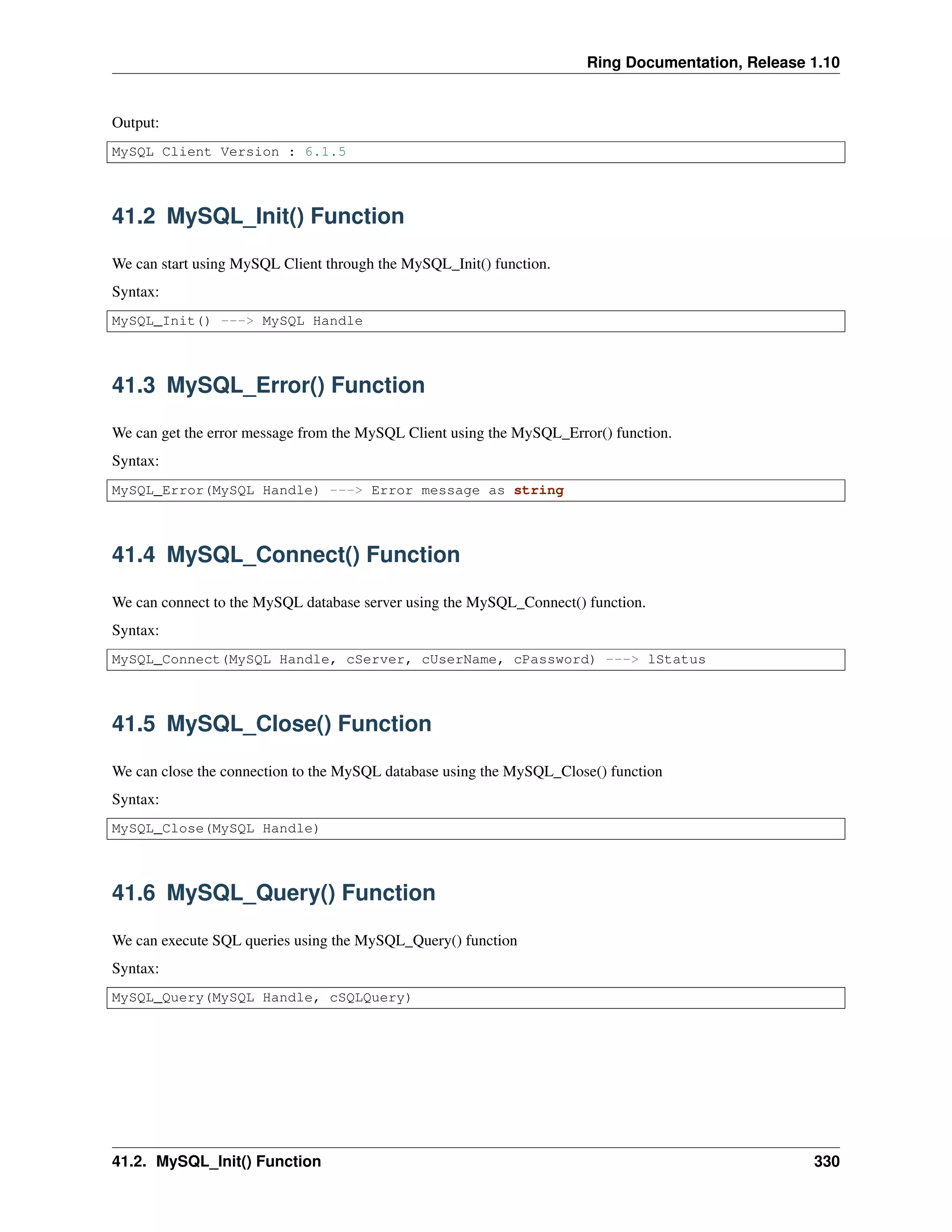 Ring Documentation, Release 1.10
Output:
MySQL Client Version : 6.1.5
41.2 MySQL_Init() Function
We can start using MySQL Client through the MySQL_Init() function.
Syntax:
MySQL_Init() ---> MySQL Handle
41.3 MySQL_Error() Function
We can get the error message from the MySQL Client using the MySQL_Error() function.
Syntax:
MySQL_Error(MySQL Handle) ---> Error message as string
41.4 MySQL_Connect() Function
We can connect to the MySQL database server using the MySQL_Connect() function.
Syntax:
MySQL_Connect(MySQL Handle, cServer, cUserName, cPassword) ---> lStatus
41.5 MySQL_Close() Function
We can close the connection to the MySQL database using the MySQL_Close() function
Syntax:
MySQL_Close(MySQL Handle)
41.6 MySQL_Query() Function
We can execute SQL queries using the MySQL_Query() function
Syntax:
MySQL_Query(MySQL Handle, cSQLQuery)
41.2. MySQL_Init() Function 330
 