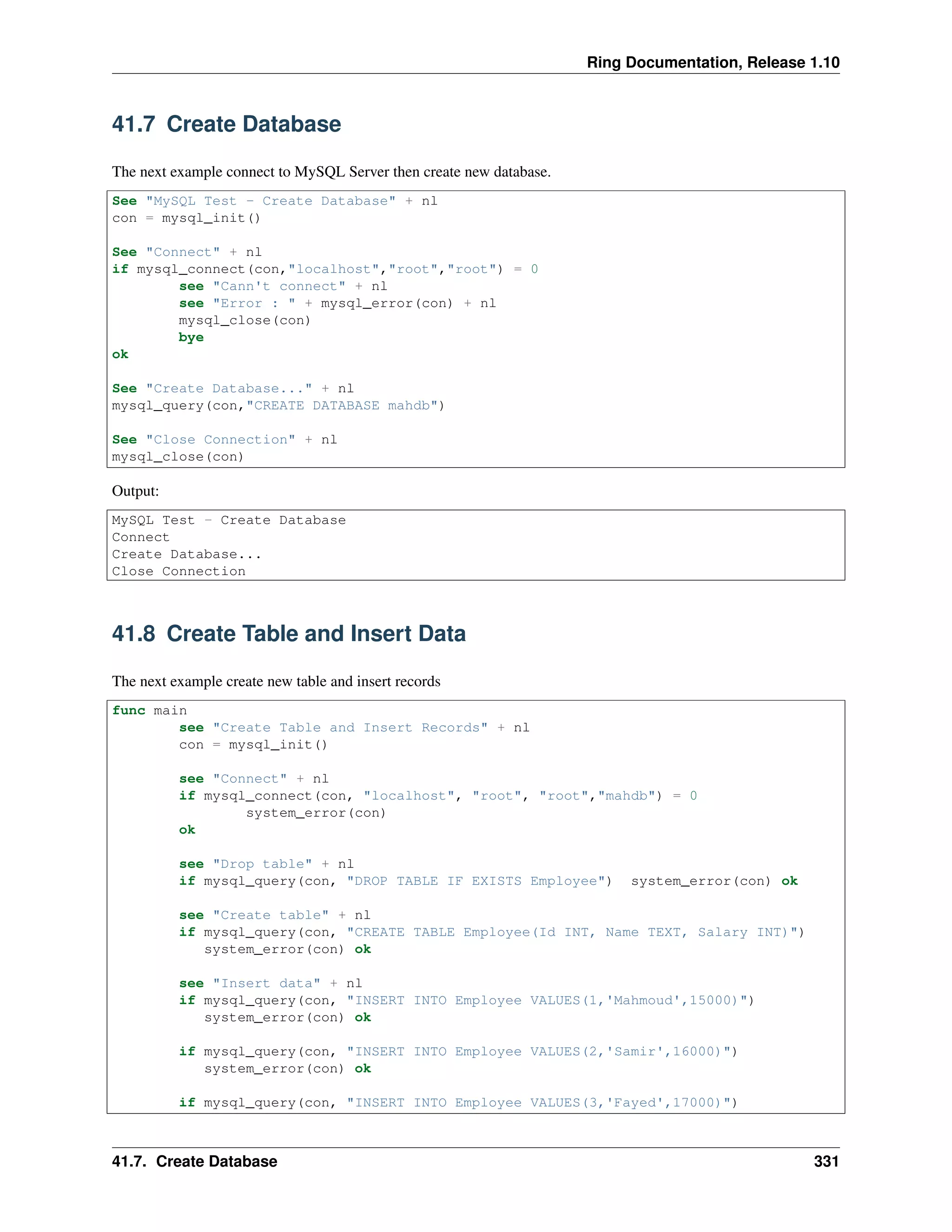 Ring Documentation, Release 1.10
41.7 Create Database
The next example connect to MySQL Server then create new database.
See "MySQL Test - Create Database" + nl
con = mysql_init()
See "Connect" + nl
if mysql_connect(con,"localhost","root","root") = 0
see "Cann't connect" + nl
see "Error : " + mysql_error(con) + nl
mysql_close(con)
bye
ok
See "Create Database..." + nl
mysql_query(con,"CREATE DATABASE mahdb")
See "Close Connection" + nl
mysql_close(con)
Output:
MySQL Test - Create Database
Connect
Create Database...
Close Connection
41.8 Create Table and Insert Data
The next example create new table and insert records
func main
see "Create Table and Insert Records" + nl
con = mysql_init()
see "Connect" + nl
if mysql_connect(con, "localhost", "root", "root","mahdb") = 0
system_error(con)
ok
see "Drop table" + nl
if mysql_query(con, "DROP TABLE IF EXISTS Employee") system_error(con) ok
see "Create table" + nl
if mysql_query(con, "CREATE TABLE Employee(Id INT, Name TEXT, Salary INT)")
system_error(con) ok
see "Insert data" + nl
if mysql_query(con, "INSERT INTO Employee VALUES(1,'Mahmoud',15000)")
system_error(con) ok
if mysql_query(con, "INSERT INTO Employee VALUES(2,'Samir',16000)")
system_error(con) ok
if mysql_query(con, "INSERT INTO Employee VALUES(3,'Fayed',17000)")
41.7. Create Database 331
 