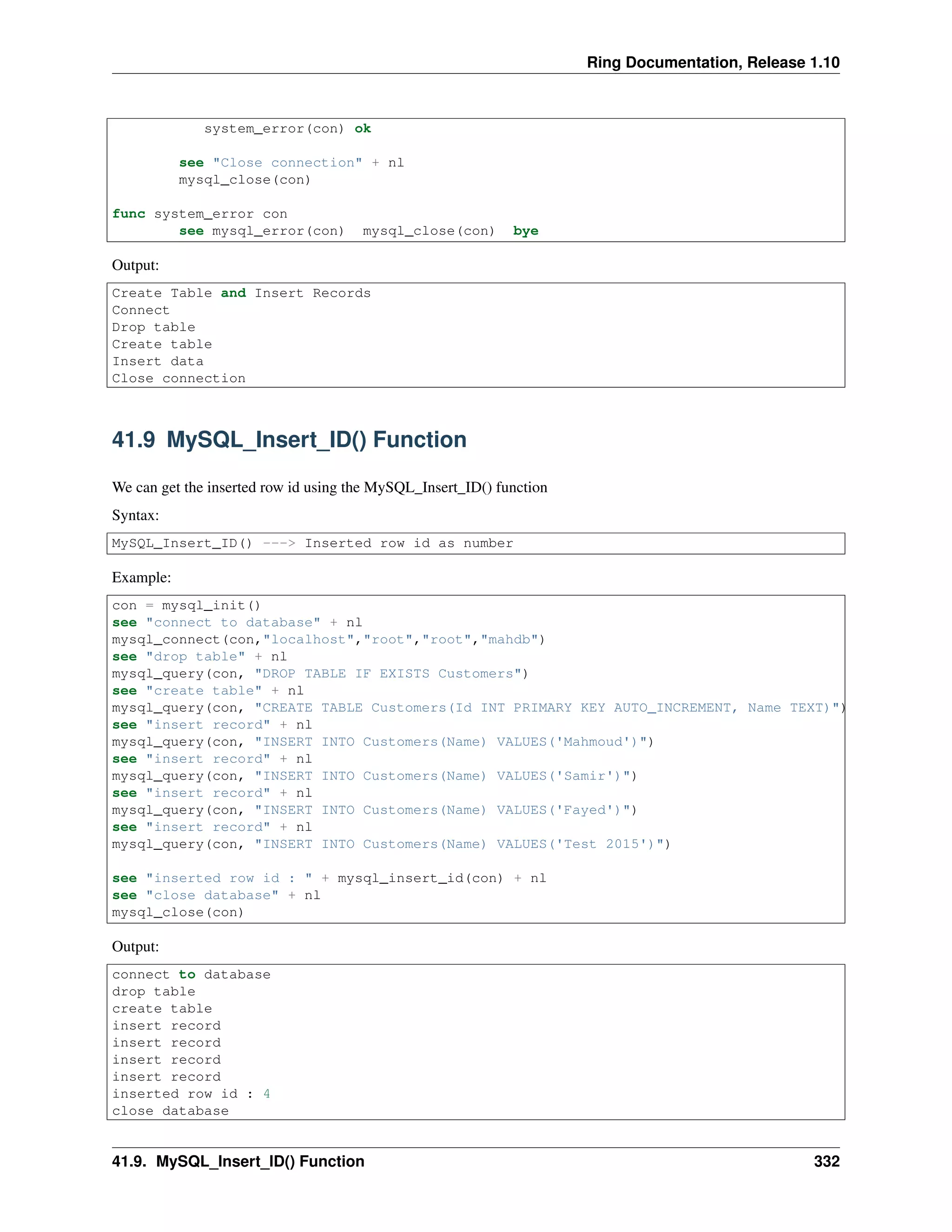 Ring Documentation, Release 1.10
system_error(con) ok
see "Close connection" + nl
mysql_close(con)
func system_error con
see mysql_error(con) mysql_close(con) bye
Output:
Create Table and Insert Records
Connect
Drop table
Create table
Insert data
Close connection
41.9 MySQL_Insert_ID() Function
We can get the inserted row id using the MySQL_Insert_ID() function
Syntax:
MySQL_Insert_ID() ---> Inserted row id as number
Example:
con = mysql_init()
see "connect to database" + nl
mysql_connect(con,"localhost","root","root","mahdb")
see "drop table" + nl
mysql_query(con, "DROP TABLE IF EXISTS Customers")
see "create table" + nl
mysql_query(con, "CREATE TABLE Customers(Id INT PRIMARY KEY AUTO_INCREMENT, Name TEXT)")
see "insert record" + nl
mysql_query(con, "INSERT INTO Customers(Name) VALUES('Mahmoud')")
see "insert record" + nl
mysql_query(con, "INSERT INTO Customers(Name) VALUES('Samir')")
see "insert record" + nl
mysql_query(con, "INSERT INTO Customers(Name) VALUES('Fayed')")
see "insert record" + nl
mysql_query(con, "INSERT INTO Customers(Name) VALUES('Test 2015')")
see "inserted row id : " + mysql_insert_id(con) + nl
see "close database" + nl
mysql_close(con)
Output:
connect to database
drop table
create table
insert record
insert record
insert record
insert record
inserted row id : 4
close database
41.9. MySQL_Insert_ID() Function 332
 