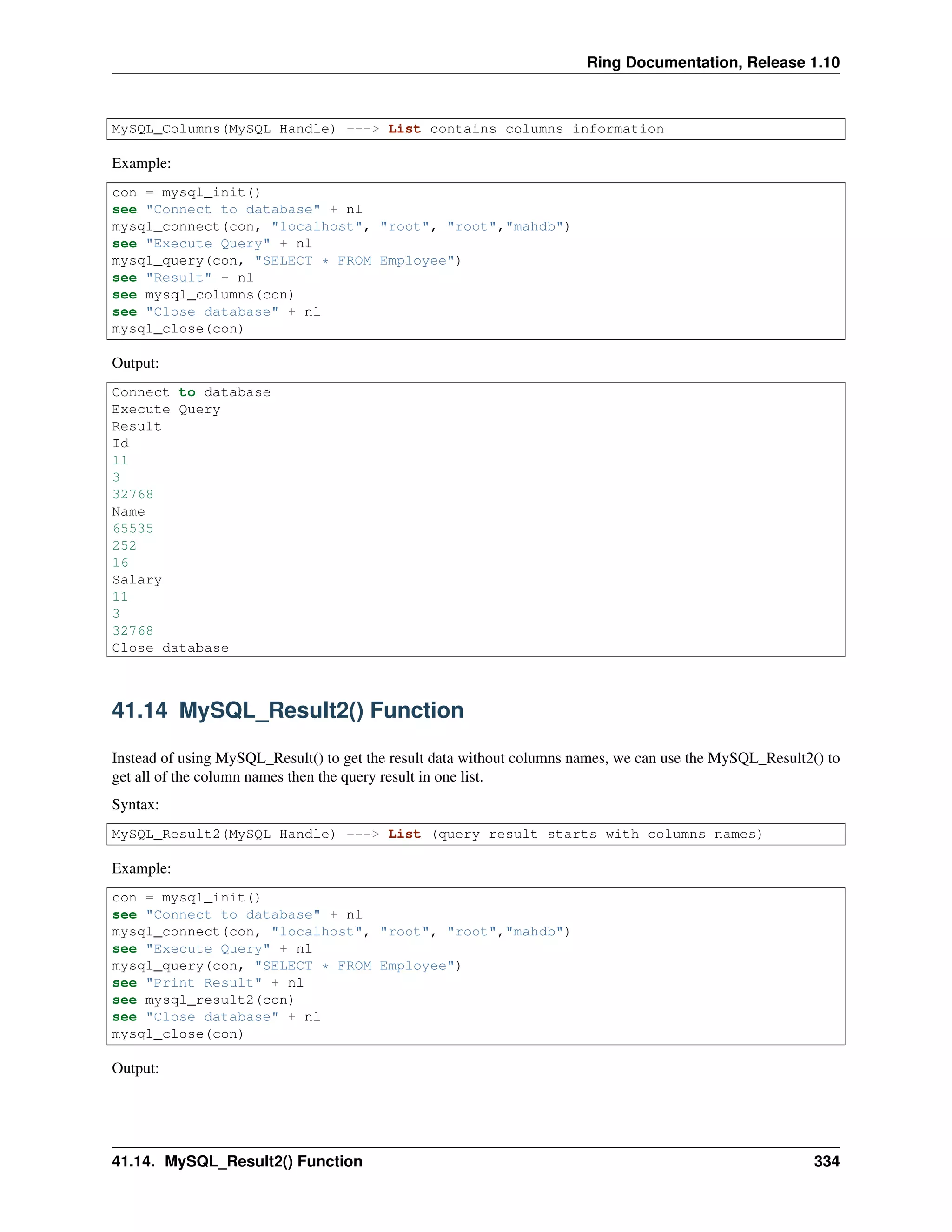 Ring Documentation, Release 1.10
MySQL_Columns(MySQL Handle) ---> List contains columns information
Example:
con = mysql_init()
see "Connect to database" + nl
mysql_connect(con, "localhost", "root", "root","mahdb")
see "Execute Query" + nl
mysql_query(con, "SELECT * FROM Employee")
see "Result" + nl
see mysql_columns(con)
see "Close database" + nl
mysql_close(con)
Output:
Connect to database
Execute Query
Result
Id
11
3
32768
Name
65535
252
16
Salary
11
3
32768
Close database
41.14 MySQL_Result2() Function
Instead of using MySQL_Result() to get the result data without columns names, we can use the MySQL_Result2() to
get all of the column names then the query result in one list.
Syntax:
MySQL_Result2(MySQL Handle) ---> List (query result starts with columns names)
Example:
con = mysql_init()
see "Connect to database" + nl
mysql_connect(con, "localhost", "root", "root","mahdb")
see "Execute Query" + nl
mysql_query(con, "SELECT * FROM Employee")
see "Print Result" + nl
see mysql_result2(con)
see "Close database" + nl
mysql_close(con)
Output:
41.14. MySQL_Result2() Function 334
 