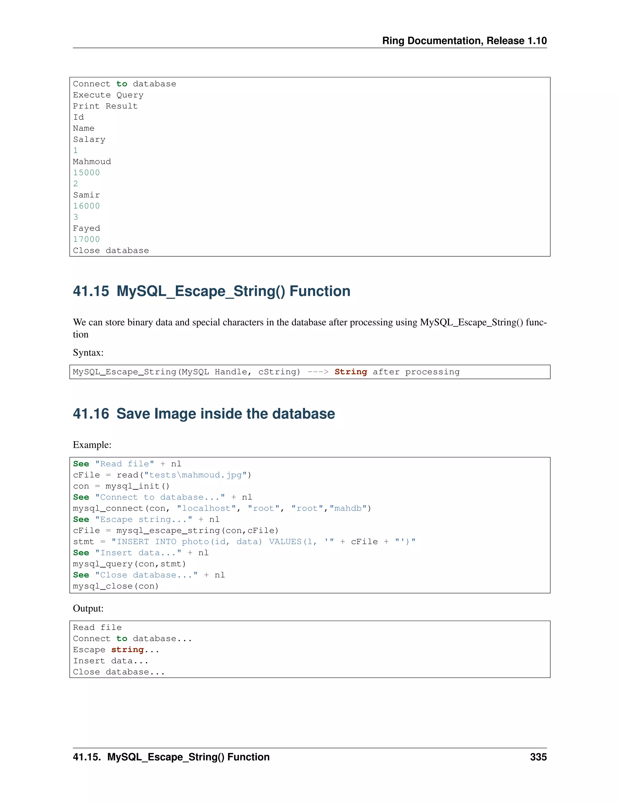 Ring Documentation, Release 1.10
Connect to database
Execute Query
Print Result
Id
Name
Salary
1
Mahmoud
15000
2
Samir
16000
3
Fayed
17000
Close database
41.15 MySQL_Escape_String() Function
We can store binary data and special characters in the database after processing using MySQL_Escape_String() func-
tion
Syntax:
MySQL_Escape_String(MySQL Handle, cString) ---> String after processing
41.16 Save Image inside the database
Example:
See "Read file" + nl
cFile = read("testsmahmoud.jpg")
con = mysql_init()
See "Connect to database..." + nl
mysql_connect(con, "localhost", "root", "root","mahdb")
See "Escape string..." + nl
cFile = mysql_escape_string(con,cFile)
stmt = "INSERT INTO photo(id, data) VALUES(1, '" + cFile + "')"
See "Insert data..." + nl
mysql_query(con,stmt)
See "Close database..." + nl
mysql_close(con)
Output:
Read file
Connect to database...
Escape string...
Insert data...
Close database...
41.15. MySQL_Escape_String() Function 335
 