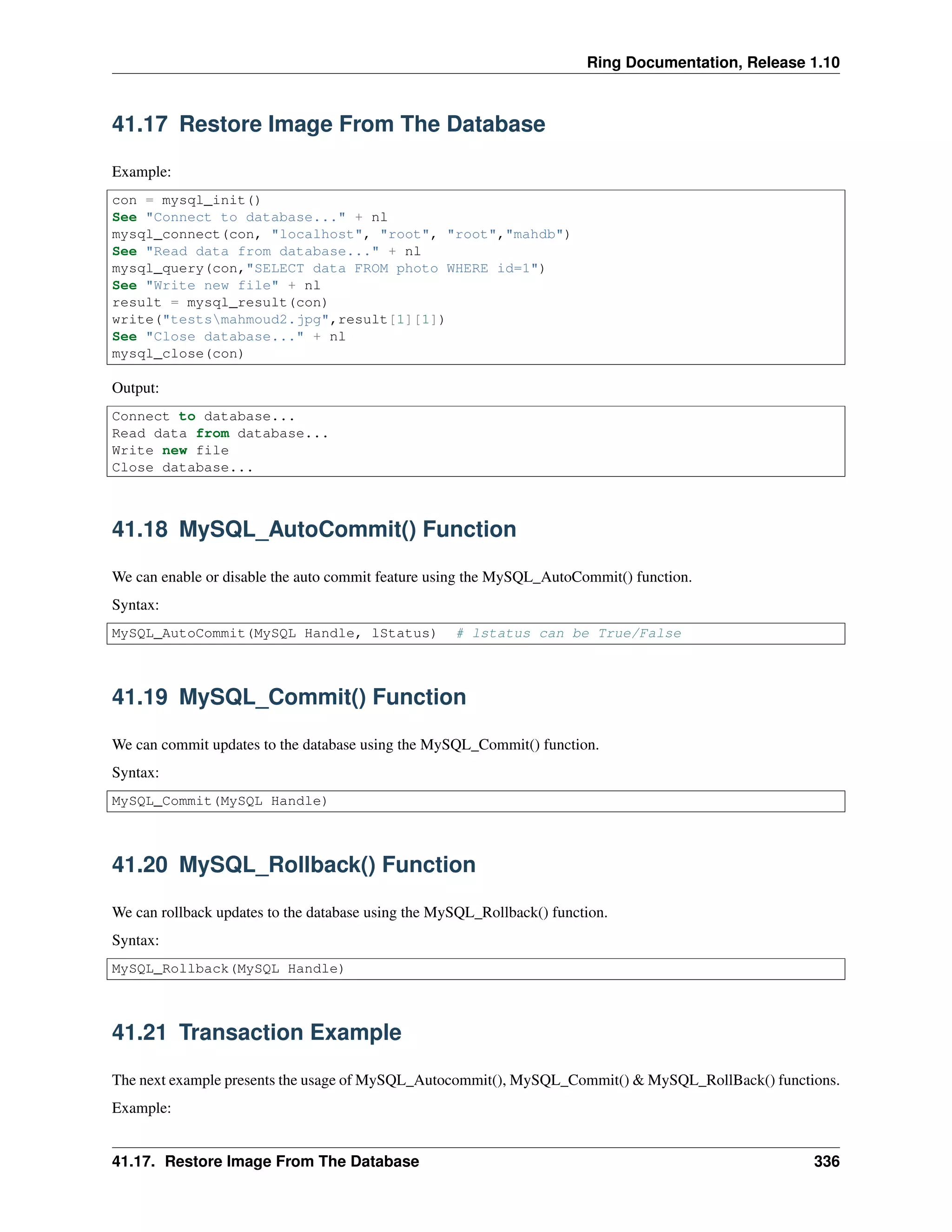 Ring Documentation, Release 1.10
41.17 Restore Image From The Database
Example:
con = mysql_init()
See "Connect to database..." + nl
mysql_connect(con, "localhost", "root", "root","mahdb")
See "Read data from database..." + nl
mysql_query(con,"SELECT data FROM photo WHERE id=1")
See "Write new file" + nl
result = mysql_result(con)
write("testsmahmoud2.jpg",result[1][1])
See "Close database..." + nl
mysql_close(con)
Output:
Connect to database...
Read data from database...
Write new file
Close database...
41.18 MySQL_AutoCommit() Function
We can enable or disable the auto commit feature using the MySQL_AutoCommit() function.
Syntax:
MySQL_AutoCommit(MySQL Handle, lStatus) # lstatus can be True/False
41.19 MySQL_Commit() Function
We can commit updates to the database using the MySQL_Commit() function.
Syntax:
MySQL_Commit(MySQL Handle)
41.20 MySQL_Rollback() Function
We can rollback updates to the database using the MySQL_Rollback() function.
Syntax:
MySQL_Rollback(MySQL Handle)
41.21 Transaction Example
The next example presents the usage of MySQL_Autocommit(), MySQL_Commit() & MySQL_RollBack() functions.
Example:
41.17. Restore Image From The Database 336
 