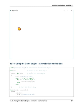 Ring Documentation, Release 1.2
45.18 Using the Game Engine - Animation and Functions
Load "gameengine.ring" # Give Control to the Game Engine
func main # Called by the Game Engine
oGame = New Game # Create the Game Object
{
title = "My First Game"
for x = 70 to 700 step 50
for y = 70 to 500 step 50
showfire(oGame,x,y)
next
next
} # Start the Events Loop
func showfire oGame,nX,nY
oGame {
animate {
file = "images/fire.png"
x = nX
45.18. Using the Game Engine - Animation and Functions 340
 