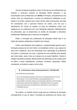 Só essa mudança já significou muito. É com ela que os profissionais que
atuavam e continuam atuando na Educação Infantil passaram a ser
reconhecidos como profissionais com direito à formação, principalmente os da
creche. Pois, se compararmos o número de professores habilitados na pré-
escola e na creche, veremos que o maior número está na pré-escola. Isso está
em consonância com o percurso histórico da creche, uma vez que o
atendimento em creche se expadiu na área da assistência social, sem
exigência de um profissional com uma habilitação específica. Diferentemente
da pré-escolas, que se desenvolveu no âmbito da educação e demandou
profissionais habilitados para o exercício do magistério.

      Então, a formação dos professores da Educação Infantil hoje é um
direito dos próprios professores e também das crianças.

      Porém, para flexiblizar essa exigência, a regulamentação garantiu que a
formação pudesse ser em nivel médio, na modalidade normal, o que, apesar de
soar como “exigência”, deve ser interpratada como valorização do profissional
da creche e, juntamente com isso, a garantia de uma profissão para aqueles
que muito tempo, assim como as crianças com as quais trabalham, ficaram à
margem de políticas públicas. Basta lembrar dos diferentes nomes usados para
se referir a esses trabalhadores: auxiliares, monitoras, berçaristas, babás,
recreadoras, animadoras, pajens, entre outros.


            Lei de Diretrizes e Bases da Educação Nacional – LDB 9394/1996

        Dos Profissionais da Educação

        Art. 62. A formação de docentes para atuar na educação básica far-se-á em
        nível superior, em curso de licenciatura, de graduação plena, em
        universidades e institutos superiores de educação, admitida, como formação
        mínima para o exercício do magistério na educação infantil e nas quatro
        primeiras séries do ensino fundamental, a oferecida em nível médio, na
        modalidade Normal.


      No entanto, um desafio enorme surge para as instâncias de formação,
principalmente no que se refere à formação de professores da creche, pois,



                                                                                     2
 