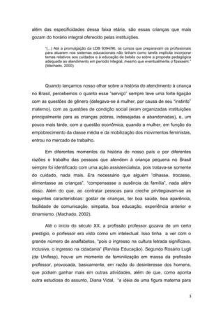 além das especificidades dessa faixa etária, são essas crianças que mais
gozam do horário integral oferecido pelas instituições.

      “(...) Até a promulgação da LDB 9394/96, os cursos que preparavam os profissionais
      para atuarem nos sistemas educacionais não tinham como tarefa implícita incorporar
      temas relativos aos cuidados e à educação de bebês ou sobre a proposta pedagógica
      adequada ao atendimento em período integral, mesmo que eventualmente o fizessem.”
      (Machado, 2000).




      Quando lançamos nosso olhar sobre a história do atendimento à criança
no Brasil, percebemos o quanto esse “serviço” sempre teve uma forte ligação
com as questões de gênero (delegava-se à mulher, por causa de seu “instinto”
materno), com as questões de condição social (eram organizadas instituições
principalmente para as crianças pobres, indesejadas e abandonadas), e, um
pouco mais tarde, com a questão econômica, quando a mulher, em função do
empobrecimento da classe média e da mobilização dos movimentos feministas,
entrou no mercado de trabalho.

      Em diferentes momentos da história do nosso país e por diferentes
razões o trabalho das pessoas que atendem à criança pequena no Brasil
sempre foi identificado com uma ação assistencialista, pois tratava-se somente
do cuidado, nada mais. Era necessário que alguém “olhasse, trocasse,
alimentasse as crianças”, “compensasse a ausência da família”, nada além
disso. Além do que, ao contratar pessoas para creche privilegiavam-se as
seguintes características: gostar de crianças, ter boa saúde, boa aparência,
facilidade de comunicação, simpatia, boa educação, experiência anterior e
dinamismo. (Machado, 2002).

      Até o início do século XX, a profissão professor gozava de um certo
prestígio, o porfessor era visto como um intelectual. Isso tinha a ver com o
grande número de analfabetos, “pois o ingresso na cultura letrada significava,
inclusive, o ingresso na cidadania” (Revista Educação). Segundo Rosário Lugli
(da Unifesp), houve um momento de feminilização em massa da profissão
professor, provocada, basicamente, em razão do desinteresse dos homens,
que podiam ganhar mais em outras atividades, além de que, como aponta
outra estudiosa do assunto, Diana Vidal, “a idéia de uma figura materna para


                                                                                      3
 