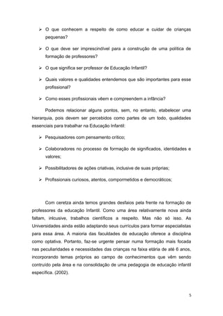  O que conhecem a respeito de como educar e cuidar de crianças
      pequenas?

    O que deve ser imprescindível para a construção de uma política de
      formação de professores?

    O que significa ser professor de Educação Infantil?

    Quais valores e qualidades entendemos que são importantes para esse
      profissional?

    Como esses profissionais vêem e compreendem a infância?

      Podemos relacionar alguns pontos, sem, no entanto, etabelecer uma
hierarquia, pois devem ser percebidos como partes de um todo, qualidades
essenciais para trabalhar na Educação Infantil:

    Pesquisadores com pensamento crítico;

    Colaboradores no processo de formação de significados, identidades e
      valores;

    Possibilitadores de ações criativas, inclusive de suas próprias;

    Profissionais curiosos, atentos, compormetidos e democráticos;




      Com ceretza ainda temos grandes desfaios pela frente na formação de
professores da educação Infantil. Como uma área relativamente nova ainda
faltam, inlcusive, trabalhos científicos a respeito. Mas não só isso. As
Universidades ainda estão adaptando seus currículos para formar especialistas
para essa área. A maioria das faculdades de educação oferece a disciplina
como optativa. Portanto, faz-se urgente pensar numa formação mais focada
nas peculiaridades e necessidades das crianças na faixa etária de até 6 anos,
incorporando temas próprios ao campo de conhecimentos que vêm sendo
contruído pela área e na consolidação de uma pedagogia de educação infantil
específica. (2002).



                                                                            5
 