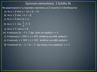 Ερώτηση κατανόησης 2 Σελίδα 36
α) Αν α < β τότε α − 16 < β − 16
β) Αν α < β τότε −α < −β
γ) Αν α < 0 τότε 2α < α
δ) Αν α > 1 τότε
1
𝛼
> 1
ε) Αν α < 5 τότε α < 8
στ) Η ανίσωση 3x − 5 > 7 έχει λύση τον αριθμό x = 4
ζ) Η ανίσωση x + 500 > x + 499 αληθεύει για κάθε αριθμό x
η) Η ανίσωση x + 500 > x + 501 αληθεύει για κάθε αριθμό x
θ) Η ανίσωση 2x − 3 < 3x − 2 έχει λύσεις τους αριθμούς x < 1
Να χαρακτηρίσετε τις παρακάτω προτάσεις ως Σ (σωστή) ή Λ (λανθασμένη)
 