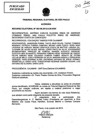 PUBLICADO
EM SESSÃO



            TRIBUNAL REGIONAL ELEITORAL DE SÃO PAULO

                                 ACÓRDÃO

 RECURSO ELEITORAL N° 362-58.2012.6.26.0354

 RECORRENTE(S): ANTÔNIO CARLOS OLIVEIRA RIBAS DE ANDRADE
 (TONINHO RIBAS); ANA PAULA POLOTTO RIBAS' DÉ ANDRADE;
 DEOCÁRDIO COSTA DA CONCEIÇÃO
 RECORRIDO(S): COLIGAÇÃO "UNIDOS POR CAJAMAR"
 ADVOGADO(S): ANDERSON POMINI; THAYS ABUD ROJAS; THIAGO TOMMASI
 MARINHO; PATRICIA TORRES CAMPANA; BRUNO LANNI FUSCO; DORA NIDIA               .



 LACERDA DE ARRUDA; BRUNO CRISTALDI COSTA DE MATTOS; LARISSA GIL;
 VLADIMIR DE SOUZA ALVES; RAFAEL LOPES PINTO DA SILVA; ALESSANDRO
 BAUMGARTNER; I-PAROLDO DE ALMEIDA; RANDER AUGUSTO ANDRADE;
 GUSTAVO BEN SCHWARTZ; FERNANDO RIBEIRO KEDE; RODRIGO DE CREDO;
 FELIPE RIBEIRO KEDE; EDUARDO ALMEIDA FABBIO; RENATA DE FÁTIMA
 VALLIM DE MELO; CARLA FERREIRA DA SILVA; MARIANA BISSOLLI' CERQUEIRA
 CEREZER; THAIS GODINHO ALVES; ASCINDINO ANTONIO DE JESUS; RODNEY
 SERRETIELLO; DÁRIO LEITE; CHRISTOPHER REZENDE GUERRA AGUIAR; LUIZ
 ANTONIO DE OLIVEIRA; DÁRIO LEITE

 PROCEDÊNCIA: CAJAMAR - 354-1Zona Eleitoral (CAJAMAR)

 Sustentou oralmente as razões dos recorrentes, o Dr. Anderson Pomini.
 Sustentou oralmente o Dr. Paulo Thadeu• Gomes da Silva, Procurador Regional
 Eleitoral substituto.


                          Vistos, relatados e discutidos os autos do processo
 acima identificado, ACORDAM, os Juízes dó Tribunal Regional Eleitoral de São .
 Paulo, por votação unânime, em rejeitar a matéria preliminar e negar
 provimento ao recurso.
                          Assim decidem nos termos do voto do(a) Relator(a),
 que adotam como parte integrante da presente decisão.
                          O julgamento teve            a    participação   dos
 Desembargadores A. C. Mathias Coltro (Presidente em exercício) e Diva
 Malerbi; dos Juízes Paulo Hamilton, Encinas Manfré e Clarissa Campos
 Bernardo.

                          São Paulo, 4 de outubro de 2012.


                                             IZIA
                                 , Relator(a)
 