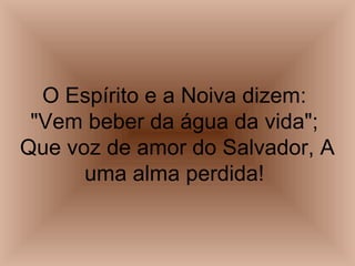 O Espírito e a Noiva dizem:
"Vem beber da água da vida";
Que voz de amor do Salvador, A
uma alma perdida!
 