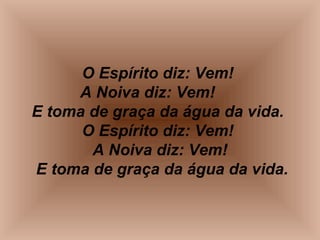 O Espírito diz: Vem!
A Noiva diz: Vem!
E toma de graça da água da vida.
O Espírito diz: Vem!
A Noiva diz: Vem!
E toma de graça da água da vida.
 