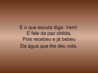 E o que escuta diga: Vem!
E fale da paz obtida,
Pois recebeu e já bebeu
Da água que lhe deu vida.
 