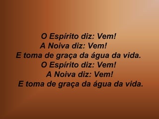 O Espírito diz: Vem!
A Noiva diz: Vem!
E toma de graça da água da vida.
O Espírito diz: Vem!
A Noiva diz: Vem!
E toma de graça da água da vida.
 