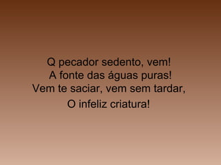 Q pecador sedento, vem!
A fonte das águas puras!
Vem te saciar, vem sem tardar,
O infeliz criatura!
 