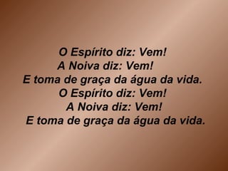 O Espírito diz: Vem!
A Noiva diz: Vem!
E toma de graça da água da vida.
O Espírito diz: Vem!
A Noiva diz: Vem!
E toma de graça da água da vida.
 