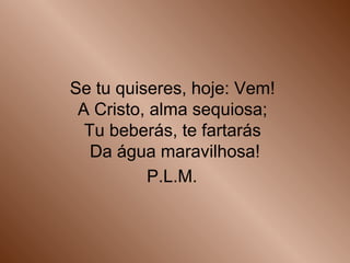 Se tu quiseres, hoje: Vem!
A Cristo, alma sequiosa;
Tu beberás, te fartarás
Da água maravilhosa!
P.L.M.
 