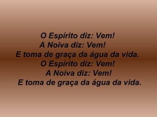 O Espírito diz: Vem!
A Noiva diz: Vem!
E toma de graça da água da vida.
O Espírito diz: Vem!
A Noiva diz: Vem!
E toma de graça da água da vida.
 