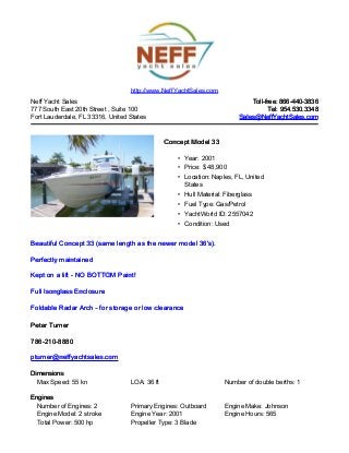 Neff Yacht Sales
777 South East 20th Street , Suite 100
Fort Lauderdale, FL 33316, United States
Toll-free: 866-440-3836Toll-free: 866-440-3836
Tel: 954.530.3348Tel: 954.530.3348
Sales@NeffYachtSales.comSales@NeffYachtSales.com
Concept Model 33Concept Model 33
• Year: 2001
• Price: $ 48,900
• Location: Naples, FL, United
States
• Hull Material: Fiberglass
• Fuel Type: Gas/Petrol
• YachtWorld ID: 2557042
• Condition: Used
http://www.NeffYachtSales.com
Beautiful Concept 33 (same length as the newer model 36's).Beautiful Concept 33 (same length as the newer model 36's).
Perfectly maintainedPerfectly maintained
Kept on a lift - NO BOTTOM Paint!Kept on a lift - NO BOTTOM Paint!
Full Isonglass EnclosureFull Isonglass Enclosure
Foldable Radar Arch - for storage or low clearanceFoldable Radar Arch - for storage or low clearance
Peter TurnerPeter Turner
786-210-8880786-210-8880
pturner@neffyachtsales.compturner@neffyachtsales.com
DimensionsDimensions
Max Speed: 55 kn LOA: 36 ft Number of double berths: 1
EnginesEngines
Number of Engines: 2 Primary Engines: Outboard Engine Make: Johnson
Engine Model: 2 stroke Engine Year: 2001 Engine Hours: 565
Total Power: 500 hp Propeller Type: 3 Blade
 