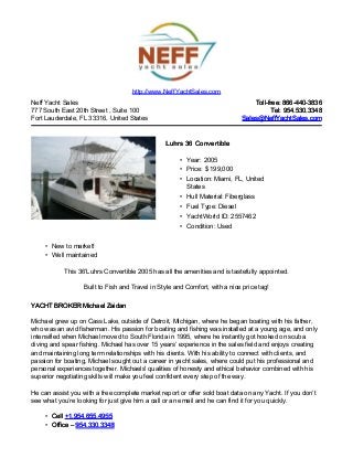 Neff Yacht Sales
777 South East 20th Street , Suite 100
Fort Lauderdale, FL 33316, United States
Toll-free: 866-440-3836Toll-free: 866-440-3836
Tel: 954.530.3348Tel: 954.530.3348
Sales@NeffYachtSales.comSales@NeffYachtSales.com
Luhrs 36 ConvertibleLuhrs 36 Convertible
• Year: 2005
• Price: $ 199,000
• Location: Miami, FL, United
States
• Hull Material: Fiberglass
• Fuel Type: Diesel
• YachtWorld ID: 2557462
• Condition: Used
http://www.NeffYachtSales.com
• New to market!
• Well maintained
This 36’Luhrs Convertible 2005 has all the amenities and is tastefully appointed.
Built to Fish and Travel in Style and Comfort, with a nice price tag!
YACHT BROKER Michael ZaidanYACHT BROKER Michael Zaidan
Michael grew up on Cass Lake, outside of Detroit, Michigan, where he began boating with his father,
who was an avid fisherman. His passion for boating and fishing was installed at a young age, and only
intensified when Michael moved to South Florida in 1995, where he instantly got hooked on scuba
diving and spear fishing. Michael has over 15 years’ experience in the sales field and enjoys creating
and maintaining long term relationships with his clients. With his ability to connect with clients, and
passion for boating, Michael sought out a career in yacht sales, where could put his professional and
personal experiences together. Michaels' qualities of honesty and ethical behavior combined with his
superior negotiating skills will make you feel confident every step of the way.
He can assist you with a free complete market report or offer sold boat data on any Yacht. If you don’t
see what you’re looking for just give him a call or an email and he can find it for you quickly.
• CellCell +1.954.655.4955+1.954.655.4955
• Office –Office – 954.330.3348954.330.3348
 