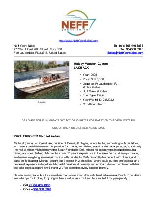 Neff Yacht Sales
777 South East 20th Street , Suite 100
Fort Lauderdale, FL 33316, United States
Toll-free: 866-440-3836Toll-free: 866-440-3836
Tel: 954.530.3348Tel: 954.530.3348
Sales@NeffYachtSales.comSales@NeffYachtSales.com
In action
Holiday Mansion CustomHoliday Mansion Custom ––
LAIDBACKLAIDBACK
• Year: 2008
• Price: $ 195,000
• Location: Ft Lauderdale, FL,
United States
• Hull Material: Other
• Fuel Type: Diesel
• YachtWorld ID: 2352032
• Condition: Used
http://www.NeffYachtSales.com
DESIGNED FOR FUN, MEGAYACHT TOY OR CHARTER FOR PARTY ON THE OPEN WATER!!!!
ONE OF THE KIND CHARTERING SERVICE
YACHT BROKER Michael ZaidanYACHT BROKER Michael Zaidan
Michael grew up on Cass Lake, outside of Detroit, Michigan, where he began boating with his father,
who was an avid fisherman. His passion for boating and fishing was installed at a young age, and only
intensified when Michael moved to South Florida in 1995, where he instantly got hooked on scuba
diving and spear fishing. Michael has over 15 years’ experience in the sales field and enjoys creating
and maintaining long term relationships with his clients. With his ability to connect with clients, and
passion for boating, Michael sought out a career in yacht sales, where could put his professional and
personal experiences together. Michaels' qualities of honesty and ethical behavior combined with his
superior negotiating skills will make you feel confident every step of the way.
He can assist you with a free complete market report or offer sold boat data on any Yacht. If you don’t
see what you’re looking for just give him a call or an email and he can find it for you quickly.
• CellCell +1.954.655.4955+1.954.655.4955
• Office –Office – 954.330.3348954.330.3348
 