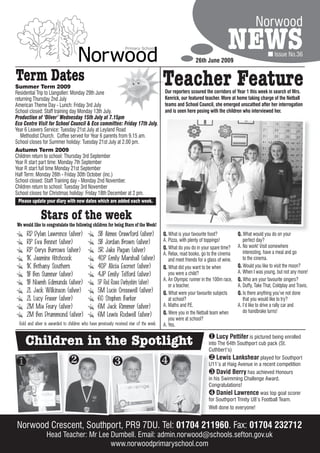 Norwood

                                                                                                           26th June 2009
                                                                                                                              NEWS                      Issue No.36


Term Dates
Summer Term 2009
Residential Trip to Llangollen: Monday 29th June
                                                                                         Teacher Feature
                                                                                         Our reporters scoured the corridors of Year 1 this week in search of Mrs.
returning Thursday 2nd July                                                              Kenrick, our featured teacher. More at home taking charge of the Netball
American Theme Day - Lunch: Friday 3rd July                                              teams and School Council, she emerged unscathed after her interrogation
School closed: Staff training day Monday 13th July.                                      and is seen here posing with the children who interviewed her.
Production of ‘Oliver’ Wednesday 15th July at 7.15pm
Eco Centre Visit for School Council & Eco committee: Friday 17th July.
Year 6 Leavers Service: Tuesday 21st July at Leyland Road
   Methodist Church. Coffee served for Year 6 parents from 9.15 am.
School closes for Summer holiday: Tuesday 21st July at 2.00 pm.
Autumn Term 2009
Children return to school: Thursday 3rd September
Year R start part time: Monday 7th September
Year R start full time Monday 21st September
Half Term: Monday 26th - Friday 30th October (inc.)
School closed: Staff Training day - Monday 2nd November.
Children return to school: Tuesday 3rd November
School closes for Christmas holiday: Friday 18th December at 2 pm.
  Please update your diary with new dates which are added each week.


              Stars of the week
We would like to congratulate the following children for being Stars of the Week!
     RD Dylan Lawrence (silver)                  3B Aimee Crawford (silver)              Q. What is your favourite food?            Q. What would you do on your
     RP Eva Bennet (silver)                      3B Jordan Brown (silver)                A. Pizza, with plenty of toppings!            perfect day?
                                                                                         Q. What do you do in your spare time?      A. No work! Visit somewhere
     RP Cerys Burrows (silver)                   3R Jake Pagan (silver)                                                                interesting, have a meal and go
                                                                                         A. Relax, read books, go to the cinema
     1K Jasmine Hitchcock                        4CP Emily Marshall (silver)                and meet friends for a glass of wine.      to the cinema.
     1K Bethany Southern                         4CP Alicia Escreet (silver)             Q. What did you want to be when            Q. Would you like to visit the moon?
                                                                                                                                    A. When I was young, but not any more!
     1B Ben Sumner (silver)                      4JP Emily Telford (silver)                 you were a child?
                                                                                         A. An Olympic runner in the 100m race,     Q. Who are your favourite singers?
     1B Niamh Edmunds (silver)                   5P Red Roses Darbyshire (silver)           or a teacher.                           A. Duffy, Take That, Coldplay and Travis.
     2L Jack Wilkinson (silver)                  5M Lucie Cresswell (silver)             Q. What were your favourite subjects       Q. Is there anything you’ve not done
     2L Lucy Fraser (silver)                     6C Stephen Barker                          at school?                                 that you would like to try?
     2M Mia Feury (silver)                       6M Jack Rimmer (silver)                 A. Maths and P.E.                          A. I’d like to drive a rally car and
                                                                                         Q. Were you in the Netball team when          do handbrake turns!
     2M Ben Drummond (silver)                    6M Lewis Rodwell (silver)
                                                                                            you were at school?
 Gold and silver is awarded to children who have previously received star of the week.   A. Yes.


    Children in the Spotlight                                                                                       Lucy Pettifer is pictured being enrolled
                                                                                                                   into The 64th Southport cub pack (St.
                                                                                                                   Cuthbert’s)
                                                                                                                    Lewis Lankshear played for Southport
                                                                                                               U11’s at Haig Avenue in a recent competition
                                                                                                                    David Berry has achieved Honours
                                                                                                                   in his Swimming Challenge Award.
                                                                                                                   Congratulations!
                                                                                                                    Daniel Lawrence was top goal scorer
                                                                                                                   for Southport Trinity U8’s Football Team.
                                                                                                                   Well done to everyone!


Norwood Crescent, Southport, PR9 7DU. Tel: 01704 211960 Fax: 01704 232712
                                                 211960.
                 Head Teacher: Mr Lee Dumbell. Email: admin.norwood@schools.sefton.gov.uk
                                      www.norwoodprimaryschool.com
 