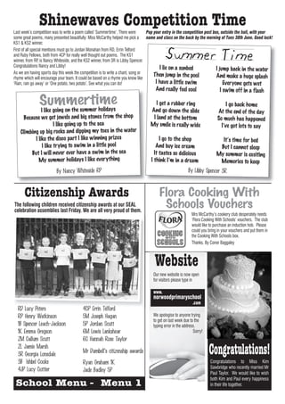 Shinewaves Competition Time
Last week’s competition was to write a poem called ‘Summertime’. There were        Pop your entry in the competition post box, outside the hall, with your
some great poems, many presented beautifully: Miss McCarthy helped me pick a       name and class on the back by the morning of Tues 30th June. Good luck!
KS1 & KS2 winner.
First of all special mentions must go to Jordan Monahan from RD, Errin Telford
and Ruby Fellows, both from 4CP for really well thought out poems. The KS1
winner, from RP, is Nancy Whiteside, and the KS2 winner, from 3R is Libby Spencer.
Congratulations Nancy and Libby!                                                          I lie on a sunbed                 I jump back in the water
As we are having sports day this week the competition is to write a chant, song or     Then jump in the pool
rhyme which will encourage your team. It could be based on a rhyme you know like                                            And make a huge splash
‘Rain, rain go away’ or ‘One potato, two potato’. See what you can do!                  I have a little swim                    Everyone gets wet
                                                                                    And really feel cool                    I swim off in a flash

               Summertrime
                  on the summe holidays
                                                                                    I get a rubber ring                         I go back home
               I like going                                                      And go down the slide                     At the end of the day
     Because we get jewels and big stones from the shop                           I land at the bottom                     So much has happened
                       I like going up to the sea                                My smile is really wide                     I’ve got lots to say
    Climbing up big rocks and dipping my toes in the water
           I like the disco part I like winning prizes                                I go to the shop                      It’s time for bed
                I like trying to swim in a little pool                              And buy ice cream                      But I cannot sleep
         But I will never ever have a swim in the sea                              It tastes so delicious                 My summer is exciting
             My summer holidays I like everything                                I think I’m in a dream                    Memories to keep
                         By Nancy Whiteside RP                                                           By Libby Spencer 3R



      Citizenship Awards                                                              Flora Cooking With
The following children received citizenship awards at our SEAL
celebration assemblies last Friday. We are all very proud of them.
                                                                                       Schools Vouchers
                                                                                                           Mrs McCarthy’s cookery club desperately needs
                                                                                                           ‘Flora Cooking With Schools’ vouchers. The club
                                                                                                           would like to purchase an induction hob. Please
                                                                                                           could you bring in your vouchers and put them in
                                                                                                           the Cooking With Schools box.
                                                                                                           Thanks. By Conor Baggaley



                                                                                    Website
                                                                                   Our new website is now open
                                                                                   for visitors please type in

                                                                                   www.
                                                                                   norwoodprimaryschool
                                                                                                            .com
  RD Lucy Peters                         4CP Errin Telford
  RP Henry Watkinson                     5M Joseph Hagan                           We apologise to anyone trying
                                                                                   to get on last week due to the
  1B Spencer Leach-Jackson               5P Jordan Scutt                           typing error in the address.
  1K Emma Gregson                        6M Lewis Lankshear                                                  Sorry!
  2M Callum Scutt                        6C Hannah Rose Taylor
  2L Jamie Marsh
  3R Georgia Lonsdale
                                         Mr Dumbell’s citizenship awards                                              Congratulations!
  3B Ishbel Cooke                        Ryan Graham 1K                                                               Congratulations to Miss Kim
  4JP Lucy Cottier                                                                                                    Sawbridge who recently married Mr
                                         Jade Badley 5P                                                               Paul Taylor. We would like to wish
                                                                                                                      both Kim and Paul every happiness
 School Menu - Menu 1                                                                                                 in their life together.
 
