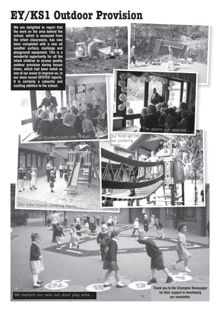 EY/KS1 Outdoor Provision
We are delighted to report that                                       The work continues...
the work on the area behind the
school, which is accessed from
the infant classrooms, has now
been completed with a new all
weather surface, markings and
playground equipment. This is a
wonderful opportunity for all the
infant children to access quality
outdoor provision during lesson
times, which had been noted as       The work begins...
one of our areas to improve on, in
our most recent OFSTED reports.
It is certainly a colourful and
exciting addition to the school.




                                                                            The doors are opened...

                Mr Dumbell cuts the ribbon...             Our first go on
                                                          the climbing
                                                          frame...




   Our tree house climbing frame...




                                                                                 Thank you to the Champion Newspaper
                                                                                     for their support in developing
We explore our new out door play area...                                                      our newsletter.
 