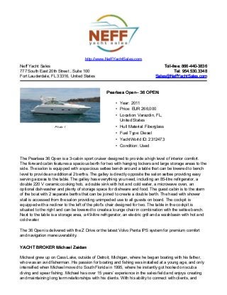 Neff Yacht Sales
777 South East 20th Street , Suite 100
Fort Lauderdale, FL 33316, United States
Toll-free: 866-440-3836Toll-free: 866-440-3836
Tel: 954.530.3348Tel: 954.530.3348
Sales@NeffYachtSales.comSales@NeffYachtSales.com
Photo 1
Pearlsea OpenPearlsea Open– 36 OPEN– 36 OPEN
• Year: 2011
• Price: EUR 266,000
• Location: Varazdin, FL,
United States
• Hull Material: Fiberglass
• Fuel Type: Diesel
• YachtWorld ID: 2312473
• Condition: Used
http://www.NeffYachtSales.com
The Pearlsea 36 Open is a 3-cabin sport cruiser designed to provide a high level of interior comfort.
The forward cabin features a spacious berth for two with hanging lockers and large storage areas to the
side. The salon is equipped with a spacious settee bench around a table that can be lowered to bench
level to provide an additional 2 berths. The galley is directly opposite the salon settee providing easy
serving access to the table. The galley has everything you need, including an 85-litre refrigerator, a
double 220 V ceramic cooking hob, a double sink with hot and cold water, a microwave oven, an
optional dishwasher and plenty of storage space for dishware and food. The guest cabin is to the stern
of the boat with 2 separate berths that can be joined to create a double berth. The head with shower
stall is accessed from the salon providing unimpeded use to all guests on board. The cockpit is
equipped with a recliner to the left of the pilot's chair designed for two. The table in the cockpit is
situated to the right and can be lowered to create a lounge chair in combination with the settee bench.
Next to the table is a storage area, a 49-litre refrigerator, an electric grill and a washbasin with hot and
cold water.
The 36 Open is delivered with the Z Drive or the latest Volvo Penta IPS system for premium comfort
and navigation maneuverability.
YACHT BROKER Michael ZaidanYACHT BROKER Michael Zaidan
Michael grew up on Cass Lake, outside of Detroit, Michigan, where he began boating with his father,
who was an avid fisherman. His passion for boating and fishing was installed at a young age, and only
intensified when Michael moved to South Florida in 1995, where he instantly got hooked on scuba
diving and spear fishing. Michael has over 15 years’ experience in the sales field and enjoys creating
and maintaining long term relationships with his clients. With his ability to connect with clients, and
 