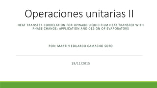 Operaciones unitarias II
HEAT TRANSFER CORRELATION FOR UPWARD LIQUID FILM HEAT TRANSFER WITH
PHASE CHANGE: APPLICATION AND DESIGN OF EVAPORATORS
POR: MARTIN EDUARDO CAMACHO SOTO
19/11/2015
 