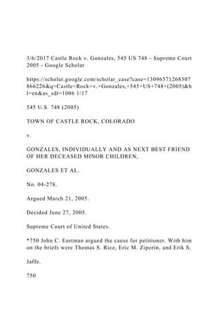 3/6/2017 Castle Rock v. Gonzales, 545 US 748 - Supreme Court
2005 - Google Scholar
https://scholar.google.com/scholar_case?case=13096571268307
866226&q=Castle+Rock+v.+Gonzales,+545+US+748+(2005)&h
l=en&as_sdt=1006 1/17
545 U.S. 748 (2005)
TOWN OF CASTLE ROCK, COLORADO
v.
GONZALES, INDIVIDUALLY AND AS NEXT BEST FRIEND
OF HER DECEASED MINOR CHILDREN,
GONZALES ET AL.
No. 04-278.
Argued March 21, 2005.
Decided June 27, 2005.
Supreme Court of United States.
*750 John C. Eastman argued the cause for petitioner. With him
on the briefs were Thomas S. Rice, Eric M. Ziporin, and Erik S.
Jaffe.
750
 