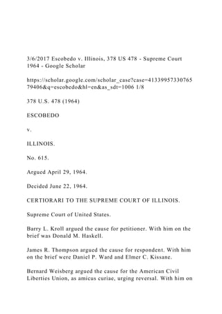3/6/2017 Escobedo v. Illinois, 378 US 478 - Supreme Court
1964 - Google Scholar
https://scholar.google.com/scholar_case?case=41339957330765
79406&q=escobedo&hl=en&as_sdt=1006 1/8
378 U.S. 478 (1964)
ESCOBEDO
v.
ILLINOIS.
No. 615.
Argued April 29, 1964.
Decided June 22, 1964.
CERTIORARI TO THE SUPREME COURT OF ILLINOIS.
Supreme Court of United States.
Barry L. Kroll argued the cause for petitioner. With him on the
brief was Donald M. Haskell.
James R. Thompson argued the cause for respondent. With him
on the brief were Daniel P. Ward and Elmer C. Kissane.
Bernard Weisberg argued the cause for the American Civil
Liberties Union, as amicus curiae, urging reversal. With him on
 