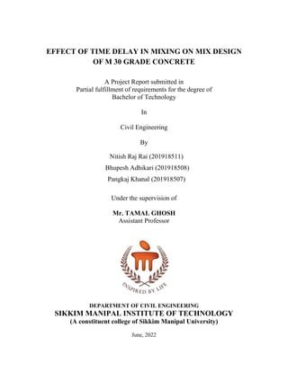 EFFECT OF TIME DELAY IN MIXING ON MIX DESIGN
OF M 30 GRADE CONCRETE
A Project Report submitted in
Partial fulfillment of requirements for the degree of
Bachelor of Technology
In
Civil Engineering
By
Nitish Raj Rai (201918511)
Bhupesh Adhikari (201918508)
Pangkaj Khanal (201918507)
Under the supervision of
Mr. TAMAL GHOSH
Assistant Professor
DEPARTMENT OF CIVIL ENGINEERING
SIKKIM MANIPAL INSTITUTE OF TECHNOLOGY
(A constituent college of Sikkim Manipal University)
June, 2022
 