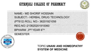 NAME:- MD SHORIF HOSSAIN
SUBJECT:- HERBAL DRUG TECHNOLOGY
(PT612) ROLL NO:- 36201921056
REG.NO:-213620201910060
BPHARM ,3RD YEAR 6TH
SEMESTER
TOPIC:UNANI AND HOMEOPATHY
SYSTEM OF MEDICINE
 