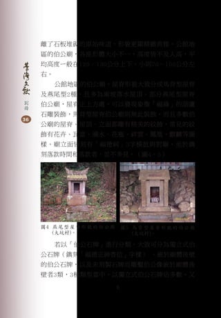 6
別
冊
36
離了石板堆砌的原始味道，形貌更顯精緻典雅。公館地
區的伯公廟，各座形體大小不一，高度皆不及人高，平
均高度ㄧ般在120–130公分上下，小則70－100公分左
右。
公館地區的伯公廟，屋脊形貌大致分成馬背型屋脊
及燕尾型2種，且多為兩坡落水屋頂。部分燕尾型屋脊
伯公廟，屋脊正上方處，可以發現象徵「福祿」的葫蘆
石雕裝飾，馬背型屋脊伯公廟則無此裝飾。而且多數伯
公廟的屋脊、屋頂、立面都雕有精美的紋飾，常見的紋
飾有花卉、瓦當、滴水、花瓶、祥雲、鳳凰、麒麟等圖
樣。廟立面皆刻有「福德祠」3字橫批與對聯，至於鐫
刻落款時間和落款者，並不多見。（圖4、5）
若以「伯公石牌」進行分類，大致可分為獨立式伯
公石牌（鐫刻「福德正神香位」字樣） 、嵌於廟體後壁
的伯公石牌，以及未刻製石牌而雕鑿伯公像嵌於廟體後
壁者3類，3種類型當中，以獨立式伯公石牌佔多數。又
圖4 燕尾型屋脊形貌的伯公廟
(大坑村)。
圖5 馬背型屋脊形貌的伯公廟
(大坑村)。
 