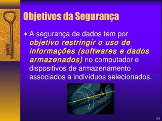 101 
Objetivos da Segurança 
¨A segurança de dados tem por 
objetivo restringir o uso de 
informações (softwares e dados 
armazenados) no computador e 
dispositivos de armazenamento 
associados a indivíduos selecionados. 
 