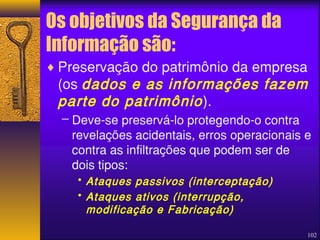 Os objetivos da Segurança da 
Informação são: 
¨Preservação do patrimônio da empresa 
(os dados e as informações fazem 
parte do patrimônio ). 
– Deve-se preservá-lo protegendo-o contra 
revelações acidentais, erros operacionais e 
contra as infiltrações que podem ser de 
dois tipos: 
102 
• Ataques passivos (interceptação) 
• Ataques ativos (interrupção, 
modificação e Fabricação) 
 