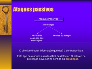 Ataques passivos 
AAtataqquueess P Paassssivivooss 
Intercepção 
Análise do 
conteúdo das 
mensagens 
Análise do tráfego 
O objetivo é obter informação que está a ser transmitida. 
Este tipo de ataques é muito difícil de detectar. O esforço de 
protecção deve ser no sentido da prevenção. 
 