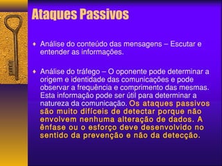 Ataques Passivos 
¨ Análise do conteúdo das mensagens – Escutar e 
entender as informações. 
¨ Análise do tráfego – O oponente pode determinar a 
origem e identidade das comunicações e pode 
observar a frequência e comprimento das mesmas. 
Esta informação pode ser útil para determinar a 
natureza da comunicação. Os ataques passivos 
são muito difíceis de detectar porque não 
envolvem nenhuma alteração de dados. A 
ênfase ou o esforço deve desenvolvido no 
sentido da prevenção e não da detecção. 
 