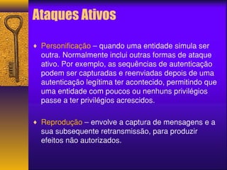 Ataques Ativos 
¨ Personificação – quando uma entidade simula ser 
outra. Normalmente inclui outras formas de ataque 
ativo. Por exemplo, as sequências de autenticação 
podem ser capturadas e reenviadas depois de uma 
autenticação legítima ter acontecido, permitindo que 
uma entidade com poucos ou nenhuns privilégios 
passe a ter privilégios acrescidos. 
¨ Reprodução – envolve a captura de mensagens e a 
sua subsequente retransmissão, para produzir 
efeitos não autorizados. 
 