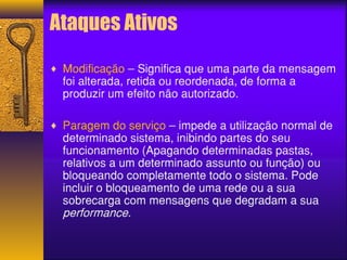 Ataques Ativos 
¨ Modificação – Significa que uma parte da mensagem 
foi alterada, retida ou reordenada, de forma a 
produzir um efeito não autorizado. 
¨ Paragem do serviço – impede a utilização normal de 
determinado sistema, inibindo partes do seu 
funcionamento (Apagando determinadas pastas, 
relativos a um determinado assunto ou função) ou 
bloqueando completamente todo o sistema. Pode 
incluir o bloqueamento de uma rede ou a sua 
sobrecarga com mensagens que degradam a sua 
performance. 
 